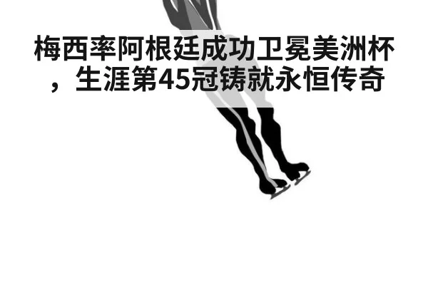 梅西率阿根廷成功卫冕美洲杯,生涯第45冠铸就永恒传奇